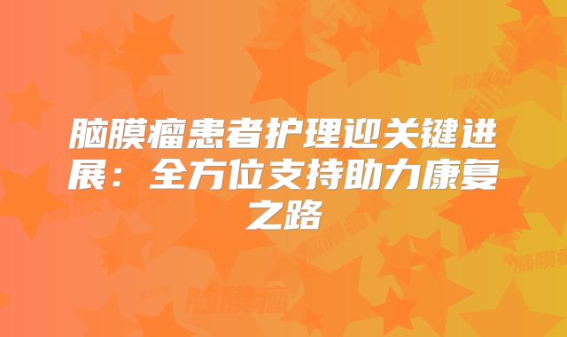 脑膜瘤患者护理迎关键进展：全方位支持助力康复之路