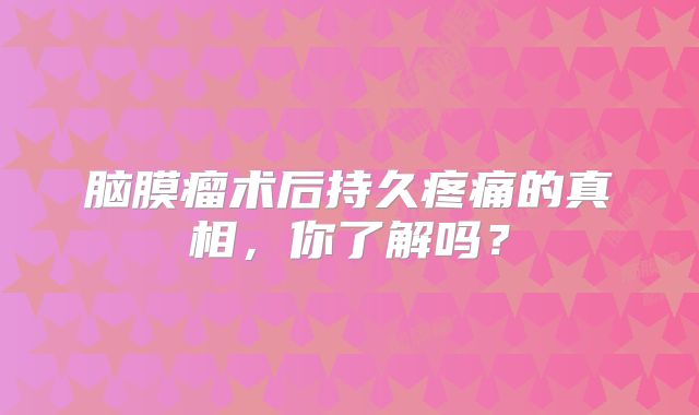脑膜瘤术后持久疼痛的真相，你了解吗？