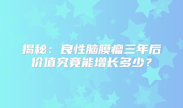 揭秘：良性脑膜瘤三年后价值究竟能增长多少？