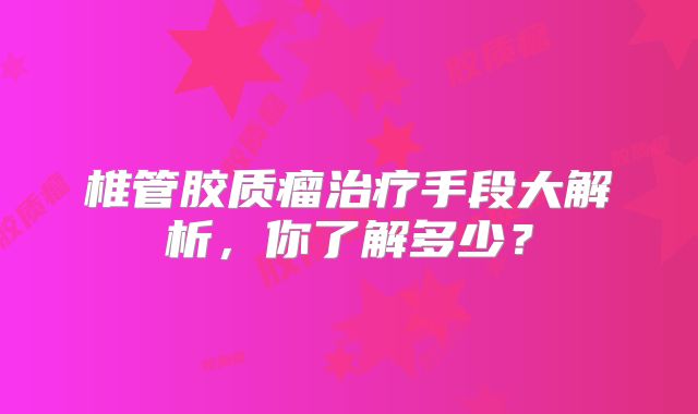 椎管胶质瘤治疗手段大解析，你了解多少？
