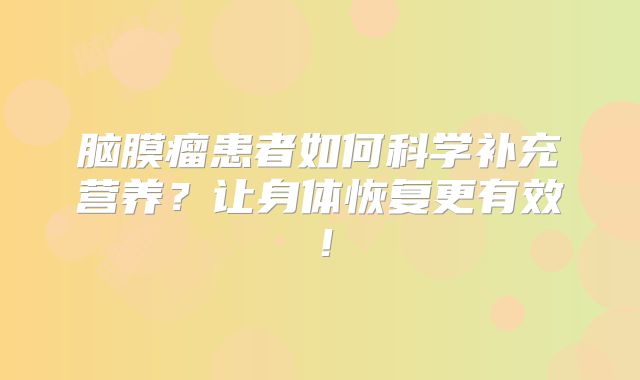 脑膜瘤患者如何科学补充营养？让身体恢复更有效！