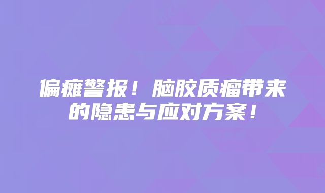 偏瘫警报！脑胶质瘤带来的隐患与应对方案！