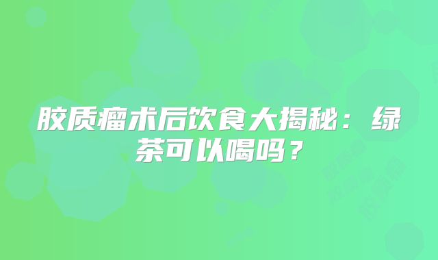 胶质瘤术后饮食大揭秘：绿茶可以喝吗？