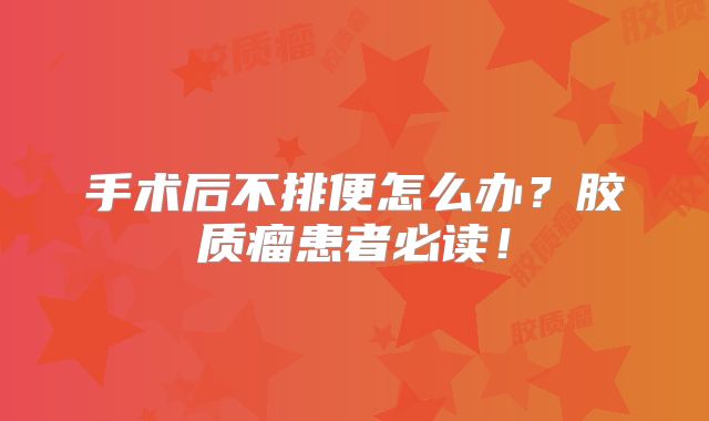 手术后不排便怎么办？胶质瘤患者必读！