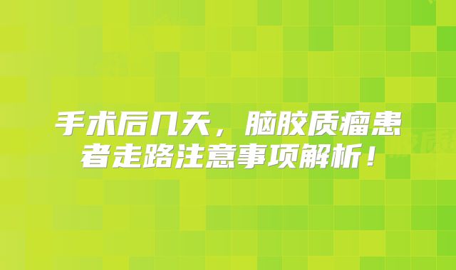 手术后几天，脑胶质瘤患者走路注意事项解析！
