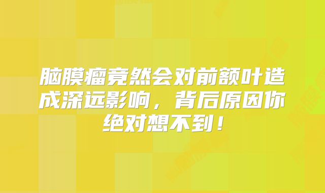 脑膜瘤竟然会对前额叶造成深远影响，背后原因你绝对想不到！
