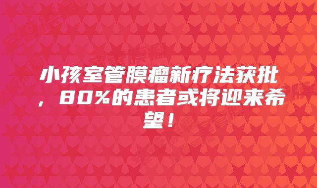 小孩室管膜瘤新疗法获批，80%的患者或将迎来希望！