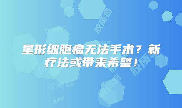 星形细胞瘤无法手术？新疗法或带来希望！