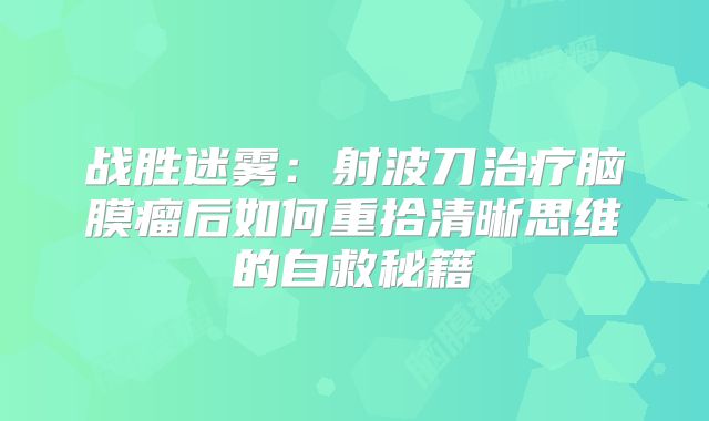 战胜迷雾：射波刀治疗脑膜瘤后如何重拾清晰思维的自救秘籍