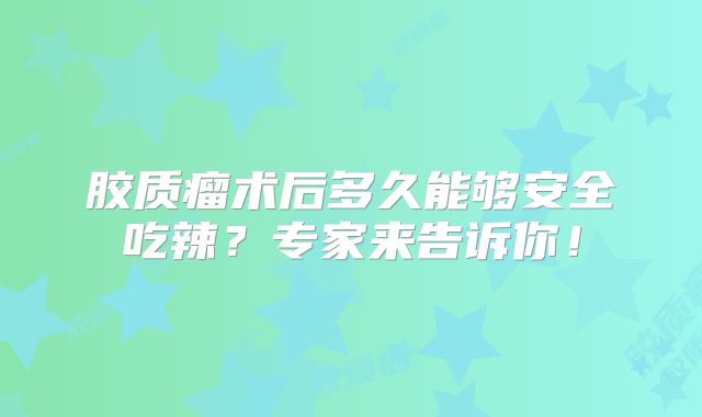 胶质瘤术后多久能够安全吃辣？专家来告诉你！