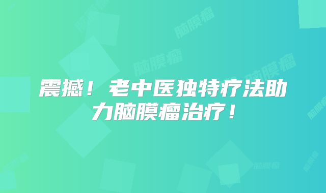 震撼！老中医独特疗法助力脑膜瘤治疗！