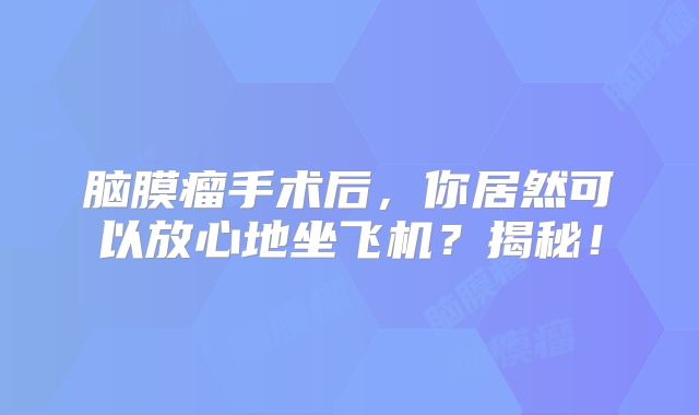脑膜瘤手术后，你居然可以放心地坐飞机？揭秘！