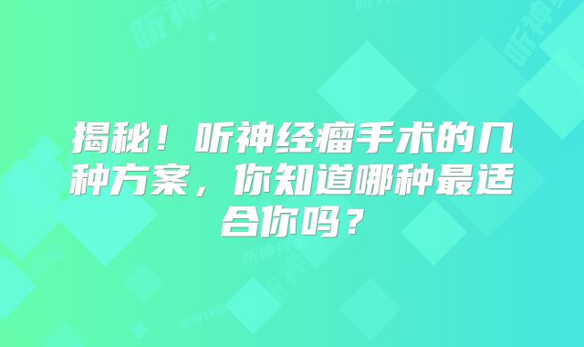 揭秘！听神经瘤手术的几种方案，你知道哪种最适合你吗？