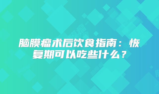 脑膜瘤术后饮食指南：恢复期可以吃些什么？