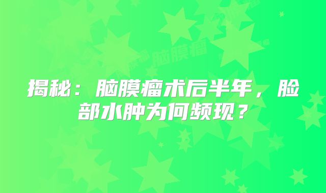 揭秘：脑膜瘤术后半年，脸部水肿为何频现？