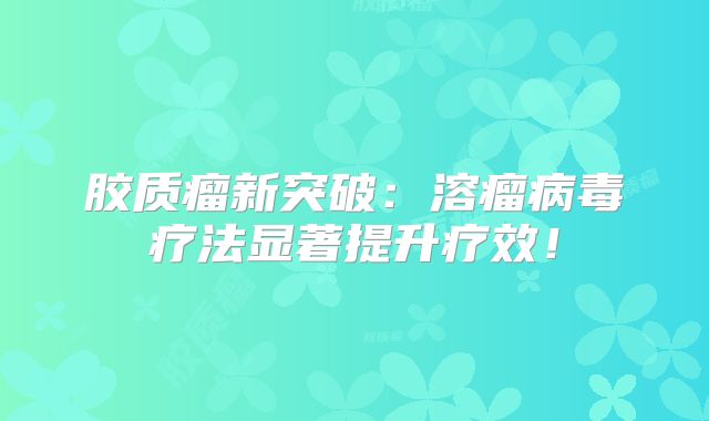 胶质瘤新突破：溶瘤病毒疗法显著提升疗效！