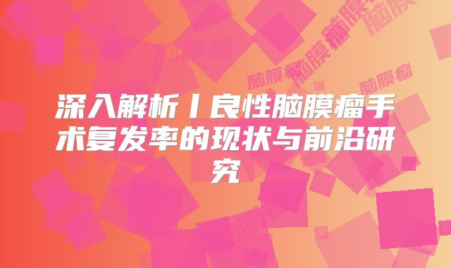 深入解析丨良性脑膜瘤手术复发率的现状与前沿研究