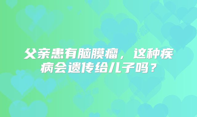 父亲患有脑膜瘤，这种疾病会遗传给儿子吗？