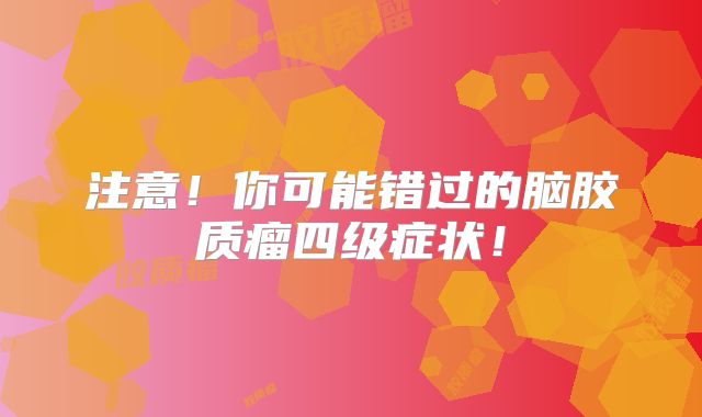 注意！你可能错过的脑胶质瘤四级症状！