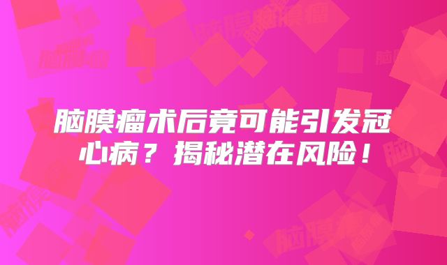 脑膜瘤术后竟可能引发冠心病？揭秘潜在风险！