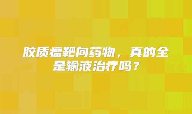 胶质瘤靶向药物，真的全是输液治疗吗？