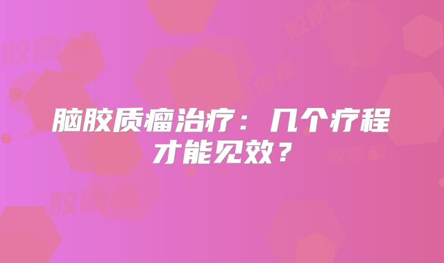 脑胶质瘤治疗：几个疗程才能见效？