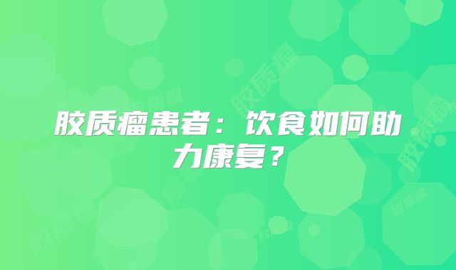 胶质瘤患者：饮食如何助力康复？