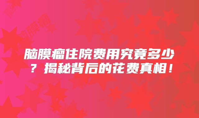 脑膜瘤住院费用究竟多少？揭秘背后的花费真相！