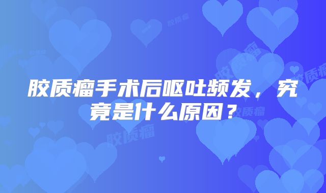 胶质瘤手术后呕吐频发，究竟是什么原因？