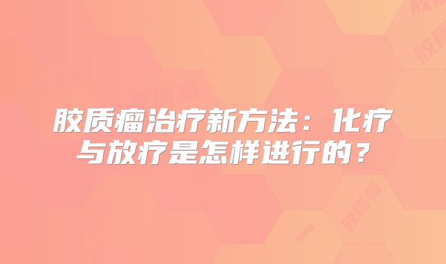 胶质瘤治疗新方法：化疗与放疗是怎样进行的？