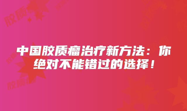 中国胶质瘤治疗新方法：你绝对不能错过的选择！