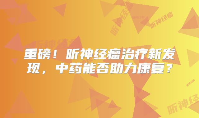重磅！听神经瘤治疗新发现，中药能否助力康复？