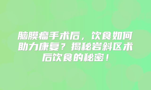 脑膜瘤手术后，饮食如何助力康复？揭秘岩斜区术后饮食的秘密！