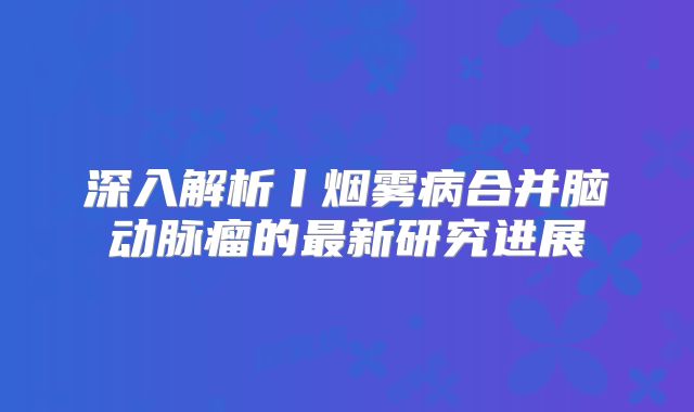 深入解析丨烟雾病合并脑动脉瘤的最新研究进展