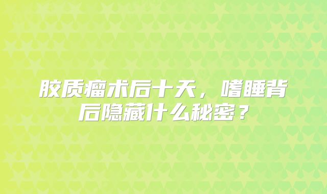 胶质瘤术后十天，嗜睡背后隐藏什么秘密？