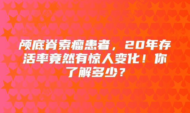 颅底脊索瘤患者，20年存活率竟然有惊人变化！你了解多少？