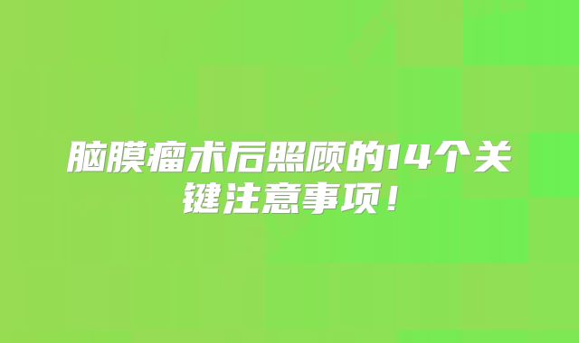 脑膜瘤术后照顾的14个关键注意事项！