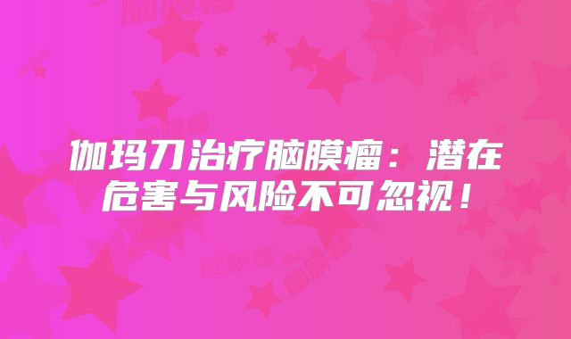 伽玛刀治疗脑膜瘤：潜在危害与风险不可忽视！