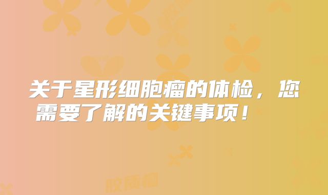 关于星形细胞瘤的体检，您需要了解的关键事项！  