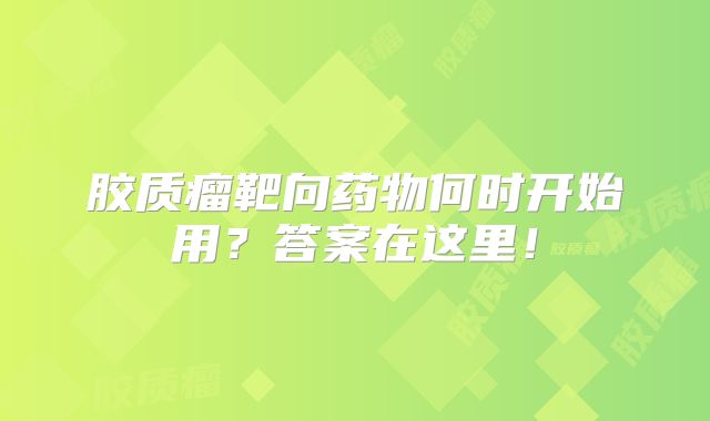 胶质瘤靶向药物何时开始用？答案在这里！