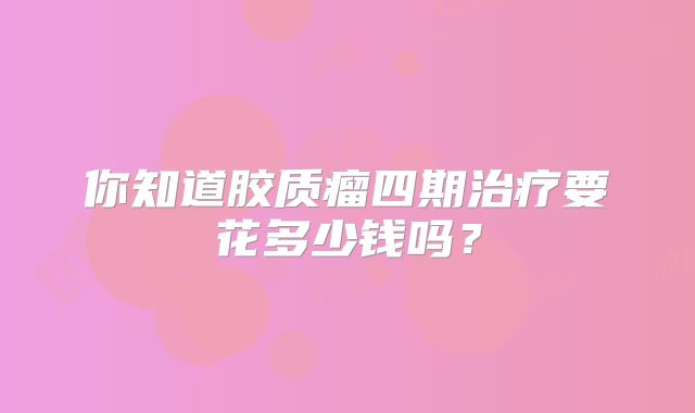 你知道胶质瘤四期治疗要花多少钱吗？