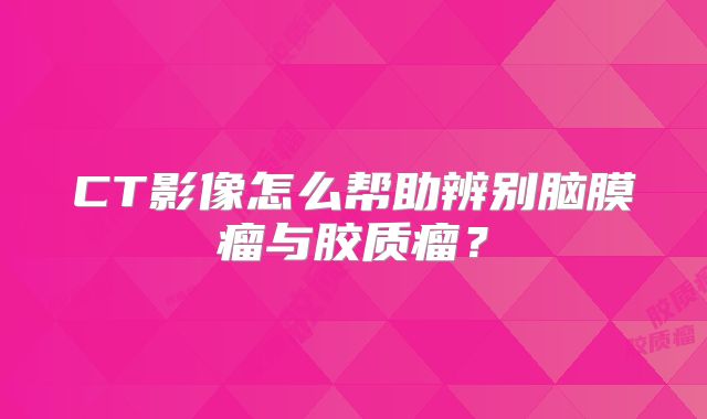 CT影像怎么帮助辨别脑膜瘤与胶质瘤？