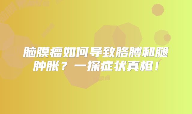脑膜瘤如何导致胳膊和腿肿胀？一探症状真相！