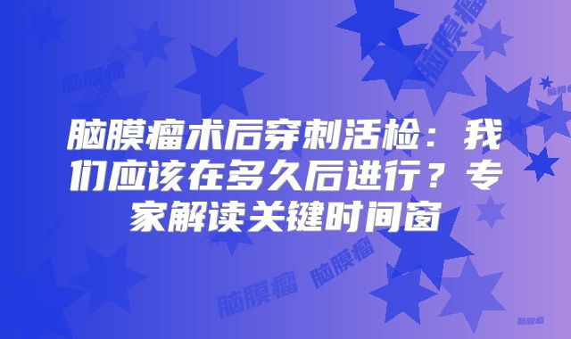 脑膜瘤术后穿刺活检：我们应该在多久后进行？专家解读关键时间窗