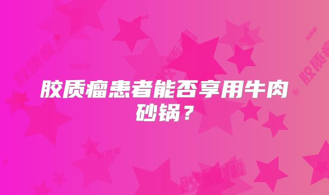 胶质瘤患者能否享用牛肉砂锅？