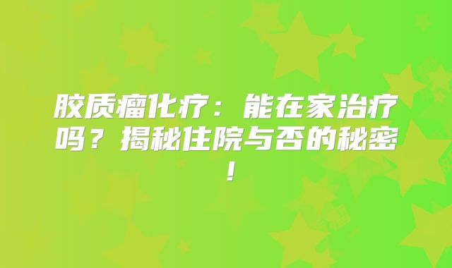 胶质瘤化疗：能在家治疗吗？揭秘住院与否的秘密！