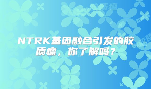 NTRK基因融合引发的胶质瘤，你了解吗？