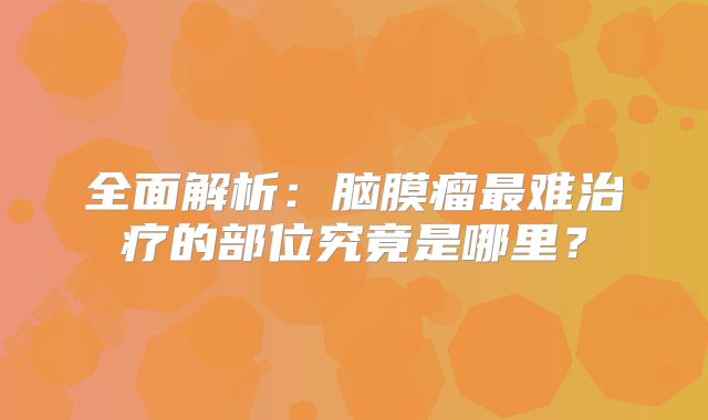 全面解析：脑膜瘤最难治疗的部位究竟是哪里？