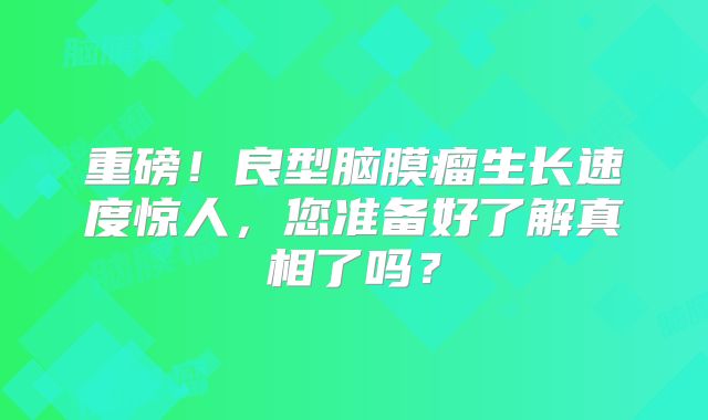 重磅！良型脑膜瘤生长速度惊人，您准备好了解真相了吗？