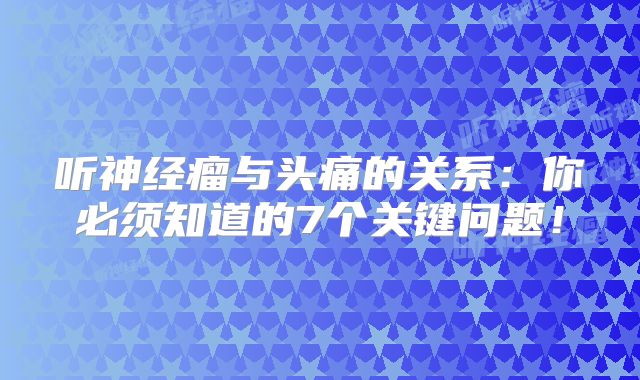 听神经瘤与头痛的关系：你必须知道的7个关键问题！